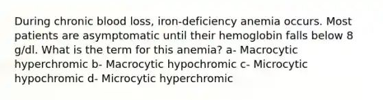 During chronic blood loss, iron-deficiency anemia occurs. Most patients are asymptomatic until their hemoglobin falls below 8 g/dl. What is the term for this anemia? a- Macrocytic hyperchromic b- Macrocytic hypochromic c- Microcytic hypochromic d- Microcytic hyperchromic