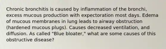 Chronic bronchitis is caused by inflammation of the bronchi, excess mucous production with expectoration most days. Edema of mucous membranes in lung leads to airway obstruction (hardened mucous plugs). Causes decreased ventilation, and diffusion. As called "Blue bloater," what are some causes of this obstructive disease?