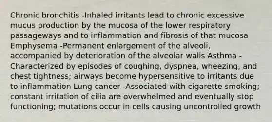 Chronic bronchitis -Inhaled irritants lead to chronic excessive mucus production by the mucosa of the lower respiratory passageways and to inflammation and fibrosis of that mucosa Emphysema -Permanent enlargement of the alveoli, accompanied by deterioration of the alveolar walls Asthma - Characterized by episodes of coughing, dyspnea, wheezing, and chest tightness; airways become hypersensitive to irritants due to inflammation Lung cancer -Associated with cigarette smoking; constant irritation of cilia are overwhelmed and eventually stop functioning; mutations occur in cells causing uncontrolled growth