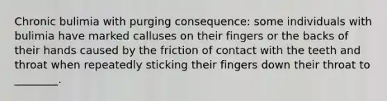 Chronic bulimia with purging consequence: some individuals with bulimia have marked calluses on their fingers or the backs of their hands caused by the friction of contact with the teeth and throat when repeatedly sticking their fingers down their throat to ________.