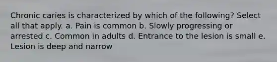 Chronic caries is characterized by which of the following? Select all that apply. a. Pain is common b. Slowly progressing or arrested c. Common in adults d. Entrance to the lesion is small e. Lesion is deep and narrow