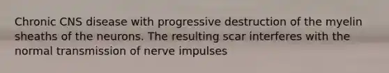 Chronic CNS disease with progressive destruction of the myelin sheaths of the neurons. The resulting scar interferes with the normal <a href='https://www.questionai.com/knowledge/kP493RNvt0-transmission-of-nerve-impulses' class='anchor-knowledge'>transmission of nerve impulses</a>