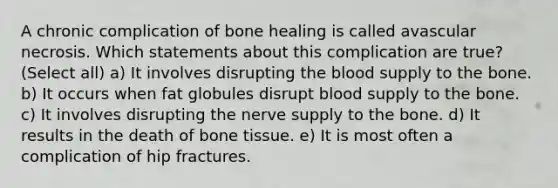 A chronic complication of bone healing is called avascular necrosis. Which statements about this complication are true? (Select all) a) It involves disrupting the blood supply to the bone. b) It occurs when fat globules disrupt blood supply to the bone. c) It involves disrupting the nerve supply to the bone. d) It results in the death of bone tissue. e) It is most often a complication of hip fractures.