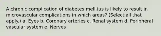 A chronic complication of diabetes mellitus is likely to result in microvascular complications in which areas? (Select all that apply.) a. Eyes b. Coronary arteries c. Renal system d. Peripheral vascular system e. Nerves