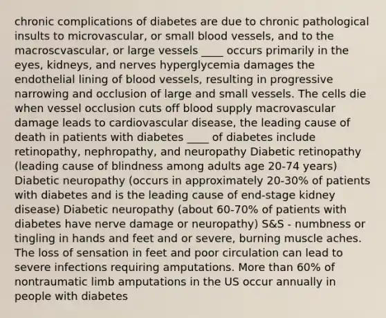 chronic complications of diabetes are due to chronic pathological insults to microvascular, or small blood vessels, and to the macroscvascular, or large vessels ____ occurs primarily in the eyes, kidneys, and nerves hyperglycemia damages the endothelial lining of blood vessels, resulting in progressive narrowing and occlusion of large and small vessels. The cells die when vessel occlusion cuts off blood supply macrovascular damage leads to cardiovascular disease, the leading cause of death in patients with diabetes ____ of diabetes include retinopathy, nephropathy, and neuropathy Diabetic retinopathy (leading cause of blindness among adults age 20-74 years) Diabetic neuropathy (occurs in approximately 20-30% of patients with diabetes and is the leading cause of end-stage kidney disease) Diabetic neuropathy (about 60-70% of patients with diabetes have nerve damage or neuropathy) S&S - numbness or tingling in hands and feet and or severe, burning muscle aches. The loss of sensation in feet and poor circulation can lead to severe infections requiring amputations. More than 60% of nontraumatic limb amputations in the US occur annually in people with diabetes