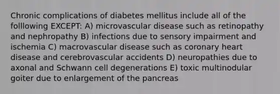 Chronic complications of diabetes mellitus include all of the folllowing EXCEPT: A) microvascular disease such as retinopathy and nephropathy B) infections due to sensory impairment and ischemia C) macrovascular disease such as coronary heart disease and cerebrovascular accidents D) neuropathies due to axonal and Schwann cell degenerations E) toxic multinodular goiter due to enlargement of the pancreas