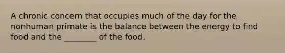 A chronic concern that occupies much of the day for the nonhuman primate is the balance between the energy to find food and the ________ of the food.