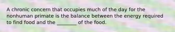 A chronic concern that occupies much of the day for the nonhuman primate is the balance between the energy required to find food and the ________ of the food.