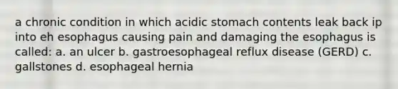 a chronic condition in which acidic stomach contents leak back ip into eh esophagus causing pain and damaging <a href='https://www.questionai.com/knowledge/kSjVhaa9qF-the-esophagus' class='anchor-knowledge'>the esophagus</a> is called: a. an ulcer b. gastroesophageal reflux disease (GERD) c. gallstones d. esophageal hernia