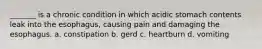 _______ is a chronic condition in which acidic stomach contents leak into the esophagus, causing pain and damaging the esophagus. a. constipation b. gerd c. heartburn d. vomiting