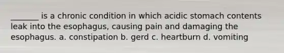 _______ is a chronic condition in which acidic stomach contents leak into the esophagus, causing pain and damaging the esophagus. a. constipation b. gerd c. heartburn d. vomiting