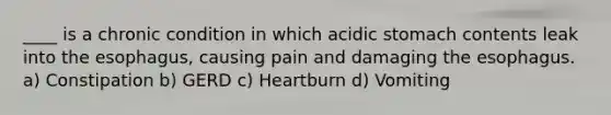 ____ is a chronic condition in which acidic stomach contents leak into the esophagus, causing pain and damaging the esophagus. a) Constipation b) GERD c) Heartburn d) Vomiting