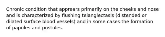 Chronic condition that apprears primarily on the cheeks and nose and is characterized by flushing telangiectasis (distended or dilated surface blood vessels) and in some cases the formation of papules and pustules.
