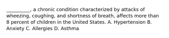 __________, a chronic condition characterized by attacks of wheezing, coughing, and shortness of breath, affects more than 8 percent of children in the United States. A. Hypertension B. Anxiety C. Allergies D. Asthma