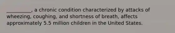 __________, a chronic condition characterized by attacks of wheezing, coughing, and shortness of breath, affects approximately 5.5 million children in the United States.