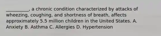 __________, a chronic condition characterized by attacks of wheezing, coughing, and shortness of breath, affects approximately 5.5 million children in the United States. A. Anxiety B. Asthma C. Allergies D. Hypertension