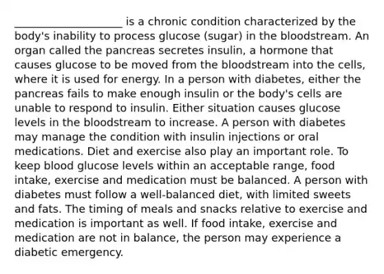 ____________________ is a chronic condition characterized by the body's inability to process glucose (sugar) in the bloodstream. An organ called the pancreas secretes insulin, a hormone that causes glucose to be moved from the bloodstream into the cells, where it is used for energy. In a person with diabetes, either the pancreas fails to make enough insulin or the body's cells are unable to respond to insulin. Either situation causes glucose levels in the bloodstream to increase. A person with diabetes may manage the condition with insulin injections or oral medications. Diet and exercise also play an important role. To keep blood glucose levels within an acceptable range, food intake, exercise and medication must be balanced. A person with diabetes must follow a well-balanced diet, with limited sweets and fats. The timing of meals and snacks relative to exercise and medication is important as well. If food intake, exercise and medication are not in balance, the person may experience a diabetic emergency.