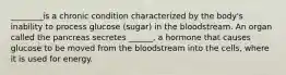 ________is a chronic condition characterized by the body's inability to process glucose (sugar) in the bloodstream. An organ called the pancreas secretes ______, a hormone that causes glucose to be moved from the bloodstream into the cells, where it is used for energy.