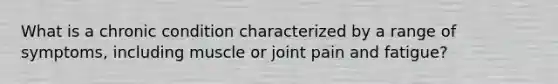 What is a chronic condition characterized by a range of symptoms, including muscle or joint pain and fatigue?