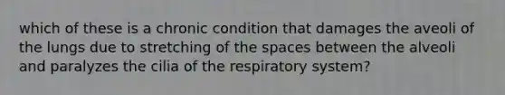 which of these is a chronic condition that damages the aveoli of the lungs due to stretching of the spaces between the alveoli and paralyzes the cilia of the respiratory system?