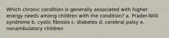 Which chronic condition is generally associated with higher energy needs among children with the condition? a. Prader-Willi syndrome b. cystic fibrosis c. diabetes d. cerebral palsy e. nonambulatory children