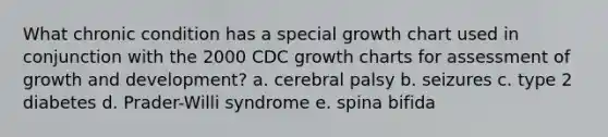 What chronic condition has a special growth chart used in conjunction with the 2000 CDC growth charts for assessment of <a href='https://www.questionai.com/knowledge/kde2iCObwW-growth-and-development' class='anchor-knowledge'>growth and development</a>? a. cerebral palsy b. seizures c. type 2 diabetes d. Prader-Willi syndrome e. spina bifida