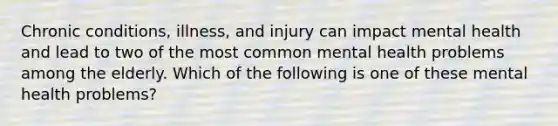 Chronic conditions, illness, and injury can impact mental health and lead to two of the most common mental health problems among the elderly. Which of the following is one of these mental health problems?