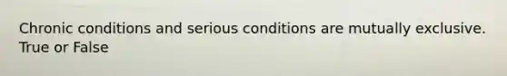 Chronic conditions and serious conditions are mutually exclusive. True or False