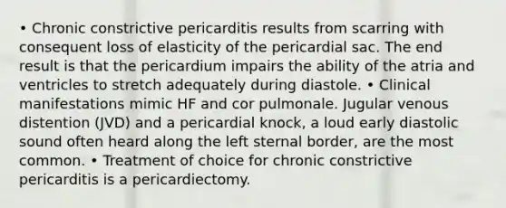 • Chronic constrictive pericarditis results from scarring with consequent loss of elasticity of the pericardial sac. The end result is that the pericardium impairs the ability of the atria and ventricles to stretch adequately during diastole. • Clinical manifestations mimic HF and cor pulmonale. Jugular venous distention (JVD) and a pericardial knock, a loud early diastolic sound often heard along the left sternal border, are the most common. • Treatment of choice for chronic constrictive pericarditis is a pericardiectomy.