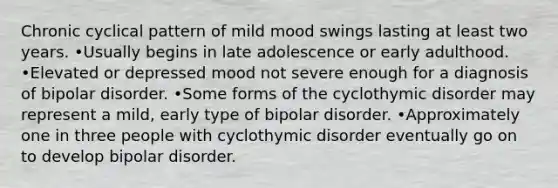 Chronic cyclical pattern of mild mood swings lasting at least two years. •Usually begins in late adolescence or early adulthood. •Elevated or depressed mood not severe enough for a diagnosis of bipolar disorder. •Some forms of the cyclothymic disorder may represent a mild, early type of bipolar disorder. •Approximately one in three people with cyclothymic disorder eventually go on to develop bipolar disorder.