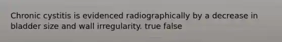 Chronic cystitis is evidenced radiographically by a decrease in bladder size and wall irregularity. true false