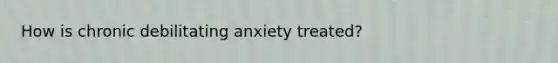 How is chronic debilitating anxiety treated?