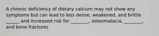 A chronic deficiency of dietary calcium may not show any symptoms but can lead to less dense, weakened, and brittle ______ and increased risk for ________, osteomalacia, ________, and bone fractures