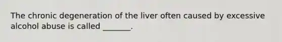 The chronic degeneration of the liver often caused by excessive alcohol abuse is called _______.