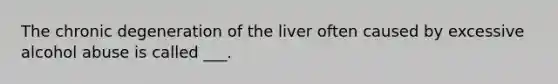 The chronic degeneration of the liver often caused by excessive alcohol abuse is called ___.