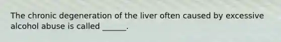 The chronic degeneration of the liver often caused by excessive alcohol abuse is called ______.