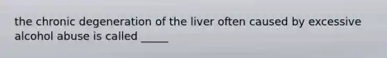 the chronic degeneration of the liver often caused by excessive alcohol abuse is called _____