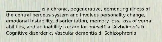 _______________ is a chronic, degenerative, dementing illness of the central nervous system and involves personality change, emotional instability, disorientation, memory loss, loss of verbal abilities, and an inability to care for oneself. a. Alzheimer's b. Cognitive disorder c. Vascular dementia d. Schizophrenia