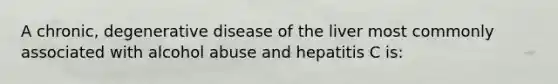 A chronic, degenerative disease of the liver most commonly associated with alcohol abuse and hepatitis C is: