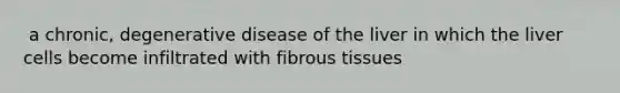 ​ a chronic, degenerative disease of the liver in which the liver cells become infiltrated with fibrous tissues