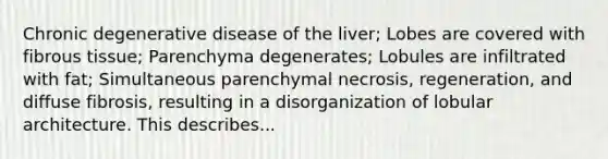 Chronic degenerative disease of the liver; Lobes are covered with fibrous tissue; Parenchyma degenerates; Lobules are infiltrated with fat; Simultaneous parenchymal necrosis, regeneration, and diffuse fibrosis, resulting in a disorganization of lobular architecture. This describes...