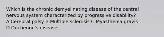 Which is the chronic demyelinating disease of the central <a href='https://www.questionai.com/knowledge/kThdVqrsqy-nervous-system' class='anchor-knowledge'>nervous system</a> characterized by progressive disability? A.Cerebral palsy B.Multiple sclerosis C.Myasthenia gravis D.Duchenne's disease