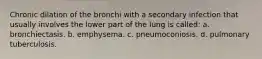 Chronic dilation of the bronchi with a secondary infection that usually involves the lower part of the lung is called: a. bronchiectasis. b. emphysema. c. pneumoconiosis. d. pulmonary tuberculosis.