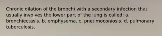 Chronic dilation of the bronchi with a secondary infection that usually involves the lower part of the lung is called: a. bronchiectasis. b. emphysema. c. pneumoconiosis. d. pulmonary tuberculosis.