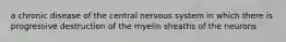 a chronic disease of the central nervous system in which there is progressive destruction of the myelin sheaths of the neurons