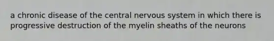 a chronic disease of the central nervous system in which there is progressive destruction of the myelin sheaths of the neurons