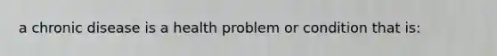a chronic disease is a health problem or condition that is: