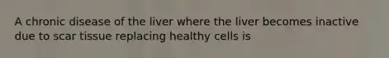 A chronic disease of the liver where the liver becomes inactive due to scar tissue replacing healthy cells is