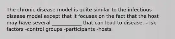 The chronic disease model is quite similar to the infectious disease model except that it focuses on the fact that the host may have several ____________ that can lead to disease. -risk factors -control groups -participants -hosts