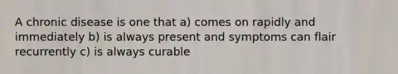 A chronic disease is one that a) comes on rapidly and immediately b) is always present and symptoms can flair recurrently c) is always curable